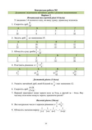 16
Контрольна робота №2
Додавання і віднімання звичайних дробів з різними знаменниками
Варіант 2
Початковий та середній рівні (6 балів)
У завданнях 1-4 позначте одну, на вашу думку, правильну відповідь
1. Скоротіть дріб
10
6
.
А Б В Г
10
1
8
3
5
3
10
2
2. Зведіть дріб
5
2
до знаменника 25.
А Б В Г
25
2
25
10
15
12
25
12
3. Обчисліть суму дробів
7
1
+
14
1
.
А Б В Г
14
3
21
2
14
2
26
15
4. Розв’яжіть рівняння: х+
7
2
=3
6
5
.
А Б В Г
7
3
3
42
5
15
42
37
13
42
23
3
Достатній рівень (3 бали)
5. Укажіть звичайний дріб, який більший за
4
1
і має знаменник 12.
6. Скоротіть дріб
16•17
34•4
.
7. Перший тракторист може зорати поле за 5год, а другий за – 6год. Яку
частину поля вони можуть зорати, працюючи разом?
Високий рівень (3бали)
8. Яке натуральне число є коренем рівняння х+
x
1
=
9
1
9 ?
9. Обчисліть значення виразу
10•9
1
+...+
5•4
1
+
4•3
1
+
3•2
1
.
 