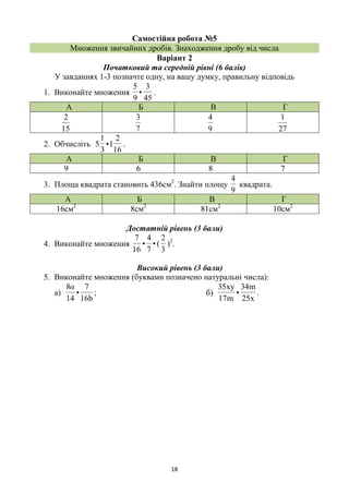 18
Самостійна робота №5
Множення звичайних дробів. Знаходження дробу від числа
Варіант 2
Початковий та середній рівні (6 балів)
У завданнях 1-3 позначте одну, на вашу думку, правильну відповідь
1. Виконайте множення
45
3
•
9
5
.
А Б В Г
15
2
7
3
9
4
27
1
2. Обчисліть
16
2
1•
3
1
5 .
А Б В Г
9 6 8 7
3. Площа квадрата становить 436см2
. Знайти площу
9
4
квадрата.
А Б В Г
16см2
8см2
81см2
10см2
Достатній рівень (3 бали)
4. Виконайте множення •
7
4
•
16
7
(
3
2
)2
.
Високий рівень (3 бали)
5. Виконайте множення (буквами позначено натуральні числа):
а)
b16
7
•
14
8α
; б)
x25
m34
•
m17
xy35
.
 