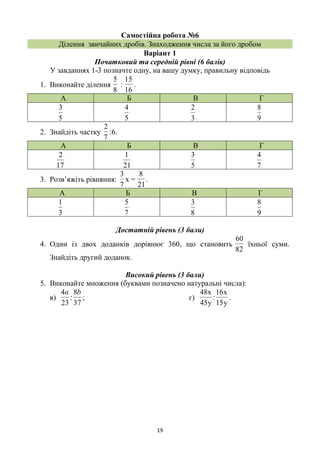 19
Самостійна робота №6
Ділення звичайних дробів. Знаходження числа за його дробом
Варіант 1
Початковий та середній рівні (6 балів)
У завданнях 1-3 позначте одну, на вашу думку, правильну відповідь
1. Виконайте ділення
8
5
‫׃‬
16
15
.
А Б В Г
5
3
5
4
3
2
9
8
2. Знайдіть частку
7
2
‫.6׃‬
А Б В Г
17
2
21
1
5
3
7
4
3. Розв’яжіть рівняння:
21
8
=x
7
3
.
А Б В Г
3
1
7
5
8
3
9
8
Достатній рівень (3 бали)
4. Один із двох доданків дорівнює 360, що становить
82
60
їхньої суми.
Знайдіть другий доданок.
Високий рівень (3 бали)
5. Виконайте множення (буквами позначено натуральні числа):
в)
23
4α
‫׃‬
37
8b
; г)
y45
x48
‫׃‬
y15
x16
.
 