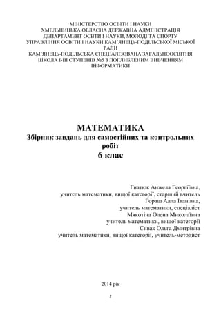 2
МІНІСТЕРСТВО ОСВІТИ І НАУКИ
ХМЕЛЬНИЦЬКА ОБЛАСНА ДЕРЖАВНА АДМІНІСТРАЦІЯ
ДЕПАРТАМЕНТ ОСВТИ І НАУКИ, МОЛОДІ ТА СПОРТУ
УПРАВЛІННЯ ОСВІТИ І НАУКИ КАМ’ЯНЕЦЬ-ПОДІЛЬСЬКОЇ МІСЬКОЇ
РАДИ
КАМ’ЯНЕЦЬ-ПОДІЛЬСЬКА СПЕЦІАЛІЗОВАНА ЗАГАЛЬНООСВІТНЯ
ШКОЛА І-ІІІ СТУПЕНІВ №5 З ПОГЛИБЛЕНИМ ВИВЧЕННЯМ
ІНФОРМАТИКИ
МАТЕМАТИКА
Збірник завдань для самостійних та контрольних
робіт
6 клас
Гнатюк Анжела Георгіївна,
учитель математики, вищої категорії, старший вчитель
Гораш Алла Іванівна,
учитель математики, спеціаліст
Мякотіна Олена Миколаївна
учитель математики, вищої категорії
Сивак Ольга Дмитрівна
учитель математики, вищої категорії, учитель-методист
2014 рік
 