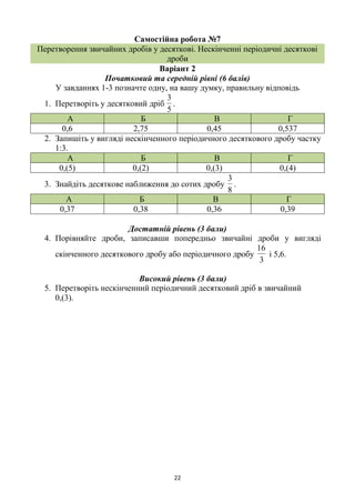 22
Самостійна робота №7
Перетворення звичайних дробів у десяткові. Нескінченні періодичні десяткові
дроби
Варіант 2
Початковий та середній рівні (6 балів)
У завданнях 1-3 позначте одну, на вашу думку, правильну відповідь
1. Перетворіть у десятковий дріб
5
3
.
А Б В Г
0,6 2,75 0,45 0,537
2. Запишіть у вигляді нескінченного періодичного десяткового дробу частку
1:3.
А Б В Г
0,(5) 0,(2) 0,(3) 0,(4)
3. Знайдіть десяткове наближення до сотих дробу
8
3
.
А Б В Г
0,37 0,38 0,36 0,39
Достатній рівень (3 бали)
4. Порівняйте дроби, записавши попередньо звичайні дроби у вигляді
скінченного десяткового дробу або періодичного дробу
3
16
і 5,6.
Високий рівень (3 бали)
5. Перетворіть нескінченний періодичний десятковий дріб в звичайний
0,(3).
 