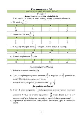 23
Контрольна робота №3
Множення і ділення звичайних дробів
Варіант 1
Початковий та середній рівні (6 балів)
У завданнях 1-4 позначте одну, на вашу думку, правильну відповідь
1. Обчисліть
8
3
•
15
2
.
А Б В Г
20
1
3
2
8
3
30
1
2. Виконайте ділення
12
1
‫׃‬
6
1
.
А Б В Г
3
1
5
2
2
1
7
1
3. У садочку 45 дерев. З них
9
2
- яблуні. Скільки яблунь в садочку?
А Б В Г
20 33 16 10
4. Розв’яжіть рівняння:
3
2
х=30.
А Б В Г
25 35 75 40
Достатній рівень (3 бали)
5. Знайдіть значення степеня (
4
3
)3
.
6. Одна із сторін прямокутника дорівнює 2
3
1
м, а сусідня – в 1
7
3
рази більша
за неї. Обчисліть площу прямокутника.
7. Знайдіть число, обернене до частки чисел
3
1
3 і
7
6
2 .
Високий рівень (3 бали)
8. Учні 6-Б класу витратили
12
5
своїх грошей на купівлю теплих речей для
учасників АТО, а на купівлю продуктів -
17
14
решти. Після цього в них
залишилось 63грн. Скільки гривень було в учнів 6-Б класу спочатку?
9. Перетворіть нескінченний періодичний десятковий дріб в звичайний
0,(24).
 