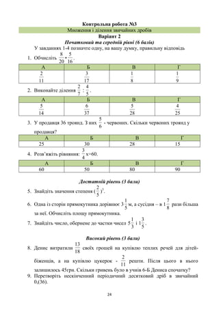 24
Контрольна робота №3
Множення і ділення звичайних дробів
Варіант 2
Початковий та середній рівні (6 балів)
У завданнях 1-4 позначте одну, на вашу думку, правильну відповідь
1. Обчисліть
16
5
•
20
8
.
А Б В Г
11
2
17
3
8
1
9
1
2. Виконайте ділення
7
2
‫׃‬
5
4
.
А Б В Г
14
5
37
6
28
5
25
4
3. У продавця 36 троянд. З них
6
5
- червоних. Скільки червоних троянд у
продавця?
А Б В Г
25 30 28 15
4. Розв’яжіть рівняння:
4
3
х=60.
А Б В Г
60 50 80 90
Достатній рівень (3 бали)
5. Знайдіть значення степеня (
5
2
)3
.
6. Одна із сторін прямокутника дорівнює 3
5
1
м, а сусідня – в 1
8
7
рази більша
за неї. Обчисліть площу прямокутника.
7. Знайдіть число, обернене до частки чисел
3
1
5 і
5
3
1 .
Високий рівень (3 бали)
8. Денис витратили
18
13
своїх грошей на купівлю теплих речей для дітей-
біженців, а на купівлю цукерок -
11
2
решти. Після цього в нього
залишилось 45грн. Скільки гривень було в учнів 6-Б Дениса спочатку?
9. Перетворіть нескінченний періодичний десятковий дріб в звичайний
0,(36).
 