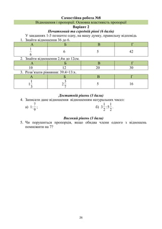 26
Самостійна робота №8
Відношення і пропорції. Основна властивість пропорції
Варіант 2
Початковий та середній рівні (6 балів)
У завданнях 1-3 позначте одну, на вашу думку, правильну відповідь
1. Знайти відношення 36 до 6.
А Б В Г
6
1
6 5 42
2. Знайти відношення 2,4м до 12см.
А Б В Г
10 12 20 30
3. Розв’язати рівняння: 39:4=13:х.
А Б В Г
3
1
1
7
3
2 5 16
Достатній рівень (3 бали)
4. Записати дане відношення відношенням натуральних чисел:
а) 1:
9
7
; б)
2
1
3 :
2
1
5 .
Високий рівень (3 бали)
5. Чи порушиться пропорція, якщо обидва члени одного з відношень
помножити на 7?
 