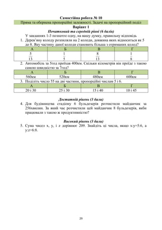 29
Самостійна робота № 10
Пряма та обернена пропорційні залежності. Задачі на пропорційний поділ
Варіант 1
Початковий та середній рівні (6 балів)
У завданнях 1-3 позначте одну, на вашу думку, правильну відповідь
1. Дерев’яну колоду розпиляли на 2 колоди, довжина яких відноситься як 5
до 8. Яку частину даної колоди становить більша з отриманих колод?
А Б В Г
13
5
5
1
13
8
8
1
2. Автомобіль за 5год проїхав 400км. Скільки кілометрів він проїде з такою
самою швидкістю за 7год?
А Б В Г
560км 520км 480км 600км
3. Поділіть число 55 на дві частини, пропорційні числам 5 і 6.
А Б В Г
20 і 30 25 і 30 15 і 40 10 і 45
Достатній рівень (3 бали)
4. Для будівництва стадіону 6 бульдозерів розчистили майданчик за
256хвилин. За який час розчистили цей майданчик 8 бульдозерів, якби
працювали з такою ж продуктивністю?
Високий рівень (3 бали)
5. Сума чисел х, у, і z дорівнює 209. Знайдіть ці числа, якщо х:у=5:6, а
у:z=6:8.
 