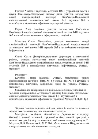 3
Гнатюк Анжела Георгіївна, методист НМЦ управління освіти і
науки Кам’янець-Подільської міської ради, учитель математики
вищої кваліфікаційної категорії Кам’янець-Подільської
спеціалізованої загальноосвітньої школи І-ІІІ ступенів №5 з
поглибленим вивченням інформатики, старший вчитель
Гораш Алла Іванівна, учитель математики Кам’янець-
Подільської спеціалізованої загальноосвітньої школи І-ІІІ ступенів
№5 з поглибленим вивченням інформатики, спеціаліст
Мякотіна Олена Миколаївна, учитель математики вищої
кваліфікаційної категорії Кам’янець-Подільської спеціалізованої
загальноосвітньої школи І-ІІІ ступенів №5 з поглибленим вивченням
інформатики
Сивак Ольга Дмитрівна,заступник директора з навчальної
роботи, учитель математики вищої кваліфікаційної категорії
Кам’янець-Подільської спеціалізованої загальноосвітньої школи І-ІІІ
ступенів №5 з поглибленим вивченням інформатики, учитель-
методист
Рецензент:
Кучерук Тетяна Іванівна, учитель математики вищої
кваліфікаційної категорії НВК №14 у складі ЗШ №14 І ступеню з
поглибленим вивченням англійської мови та гімназії, вчитель-
методист
Схвалено для використання в навчально-виховному процесі на
засіданні інформаційно-методичного кабінету Кам’янець-Подільської
спеціалізованої загальноосвітньої школи І-ІІІ ступенів №5 з
поглибленим вивченням інформатики (протокол №2 від 10.11.2014р.)
Збірник завдань призначений для учнів 6 класів та вчителів
математики загальноосвітніх навчальних закладів.
Матеріали посібника відповідають Державним стандарту
базової і повної загальної середньої освіти, чинній програмі з
математики для 6 класу загальноосвітньої школи та підручнику А. Г.
Мерзляк, В. Б. Полонський, М.С. Якір «Математика. Підручник для 6
класу загальноосвітніх навчальних закладів».
 