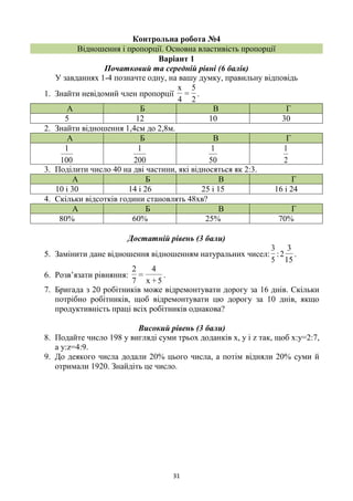31
Контрольна робота №4
Відношення і пропорції. Основна властивість пропорції
Варіант 1
Початковий та середній рівні (6 балів)
У завданнях 1-4 позначте одну, на вашу думку, правильну відповідь
1. Знайти невідомий член пропорції
2
5
=
4
x
.
А Б В Г
5 12 10 30
2. Знайти відношення 1,4см до 2,8м.
А Б В Г
100
1
200
1
50
1
2
1
3. Поділити число 40 на дві частини, які відносяться як 2:3.
А Б В Г
10 і 30 14 і 26 25 і 15 16 і 24
4. Скільки відсотків години становлять 48хв?
А Б В Г
80% 60% 25% 70%
Достатній рівень (3 бали)
5. Замінити дане відношення відношенням натуральних чисел:
5
3
:
15
3
2 .
6. Розв’язати рівняння:
5+x
4
=
7
2
.
7. Бригада з 20 робітників може відремонтувати дорогу за 16 днів. Скільки
потрібно робітників, щоб відремонтувати цю дорогу за 10 днів, якщо
продуктивність праці всіх робітників однакова?
Високий рівень (3 бали)
8. Подайте число 198 у вигляді суми трьох доданків х, у і z так, щоб х:у=2:7,
а у:z=4:9.
9. До деякого числа додали 20% цього числа, а потім відняли 20% суми й
отримали 1920. Знайдіть це число.
 