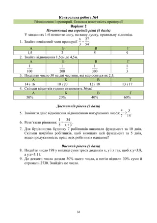 32
Контрольна робота №4
Відношення і пропорції. Основна властивість пропорції
Варіант 2
Початковий та середній рівні (6 балів)
У завданнях 1-4 позначте одну, на вашу думку, правильну відповідь
1. Знайти невідомий член пропорції
54
27
=
3
x
.
А Б В Г
1,5 2 5 9
2. Знайти відношення 1,5см до 4,5м.
А Б В Г
100
1
200
1
300
1
3
1
3. Поділити число 30 на дві частини, які відносяться як 2:3.
А Б В Г
14 і 16 10 і 20 12 і 18 13 і 17
4. Скільки відсотків години становлять 36хв?
А Б В Г
50% 20% 40% 60%
Достатній рівень (3 бали)
5. Замінити дане відношення відношенням натуральних чисел:
7
4
:
14
3
2 .
6. Розв’язати рівняння:
3+x
34
=
5
1
.
7. Для будівництва будинку 7 робітників викопали фундамент за 10 днів.
Скільки потрібно робітників, щоб викопати цей фундамент за 5 днів,
якщо продуктивність праці всіх робітників однакова?
Високий рівень (3 бали)
8. Подайте число 198 у вигляді суми трьох доданків х, у і z так, щоб х:у=3:8,
а у:z=5:11.
9. До деякого числа додали 30% цього числа, а потім відняли 30% суми й
отримали 2730. Знайдіть це число.
 
