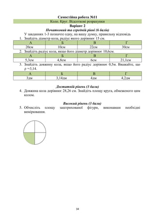 34
Самостійна робота №11
Коло. Круг. Відсоткові розрахунки
Варіант 2
Початковий та середній рівні (6 балів)
У завданнях 1-3 позначте одну, на вашу думку, правильну відповідь
1. Знайдіть діаметр кола, радіус якого дорівнює 15 см.
А Б В Г
20см 10см 22см 30см
2. Знайдіть радіус кола, якщо його діаметр дорівнює 10,6см.
А Б В Г
5,3см 4,8см 6см 21,1см
3. Знайдіть довжину кола, якщо його радіус дорівнює 0,5м. Вважайте, що
ρ ≈3,14.
А Б В Г
3дм 3,14дм 4дм 4,2дм
Достатній рівень (3 бали)
4. Довжина кола дорівнює 28,26 см. Знайдіть площу круга, обмеженого цим
колом.
Високий рівень (3 бали)
5. Обчисліть площу заштрихованої фігури, виконавши необхідні
вимірювання.
 