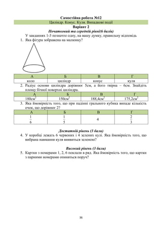 36
Самостійна робота №12
Циліндр. Конус. Куля. Випадкові події
Варіант 2
Початковий та середній рівні(6 балів)
У завданнях 1-3 позначте одну, на вашу думку, правильну відповідь
1. Яка фігура зображена на малюнку?
А Б В Г
коло циліндр конус куля
2. Радіус основи циліндра дорівнює 5см, а його твірна – 6см. Знайдіть
площу бічної поверхні циліндра.
А Б В Г
180см2
150см2
188,4см2
175,2см2
3. Яка ймовірність того, що при падінні грального кубика випаде кількість
очок, що дорівнює 2?
А Б В Г
6
1
5
1
4
3
2
Достатній рівень (3 бали)
4. У коробці лежать 6 червоних і 4 зелених кулі. Яка ймовірність того, що
вибрана навмання куля виявиться зеленою?
Високий рівень (3 бали)
5. Картки з номерами 1, 2, 6 поклали в ряд. Яка ймовірність того, що картки
з парними номерами опиняться поруч?
 