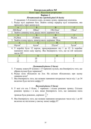37
Контрольна робота №5
Коло і круг. Відсоткові розрахунки
Варіант 1
Початковий та середній рівні (6 балів)
У завданнях 1-4 позначте одну, на вашу думку, правильну відповідь
1. Радіус кулі дорівнює 8см. Знайти площу перерізу кулі площиною, яка
проходить через центр кулі.
А Б В Г
200,96см2
180см2
198,32см2
150см2
2. Знайти довжину кола, радіус якого дорівнює 6см.
А Б В Г
35,28см 37,68см 36см 38,2см
3. Знайти площу круга, діаметр якого дорівнює 10см.
А Б В Г
10ρсм2
6ρсм2
25ρсм2
5ρсм2
4. У коробці було 12 карток, пронумерованих від 1 до 12. Із коробки
навмання взяли одну картку. Яка ймовірність того, що на ній записано
число 10?
А Б В Г
12
1
12
10
5
3
7
6
Достатній рівень (3 бали)
5. У ящику лежать10 зелених і 15 червоних кульок, яка ймовірність того, що
обрана кулька буде червоною?
6. Радіус кола збільшили на 3см. На скільки збільшилась при цьому
довжина кола?
7. Яка ймовірність того, що назване навмання натуральне число від 1 до 34
включно буде містити цифру 1?
Високий рівень (3 бали)
8. У вазі сто ять 5 білих, 7 червоних і кілька рожевих троянд. Скільки
рожевих троянд є в вазі, якщо ймовірність того, що навмання взята
троянда буде рожевою, дорівнює
5
2
?
9. Яка ймовірність того, що назване навмання натуральне число від 1 до 85
включно не міститиме у своєму записі цифру 8?
 