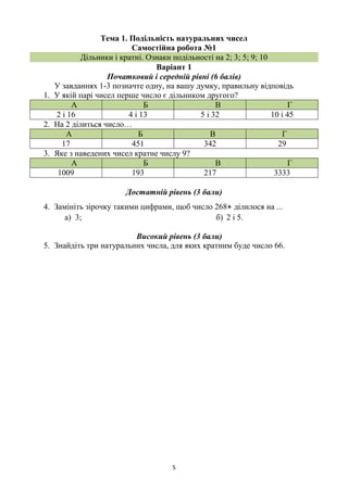 5
Тема 1. Подільність натуральних чисел
Самостійна робота №1
Дільники і кратні. Ознаки подільності на 2; 3; 5; 9; 10
Варіант 1
Початковий і середній рівні (6 балів)
У завданнях 1-3 позначте одну, на вашу думку, правильну відповідь
1. У якій парі чисел перше число є дільником другого?
А Б В Г
2 і 16 4 і 13 5 і 32 10 і 45
2. На 2 ділиться число…
А Б В Г
17 451 342 29
3. Яке з наведених чисел кратне числу 9?
А Б В Г
1009 193 217 3333
Достатній рівень (3 бали)
4. Замініть зірочку такими цифрами, щоб число 268* ділилося на ...
а) 3; б) 2 і 5.
Високий рівень (3 бали)
5. Знайдіть три натуральних числа, для яких кратним буде число 66.
 