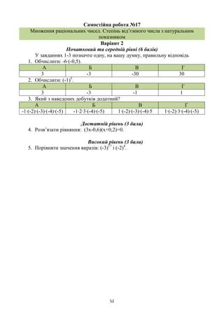 52
Самостійна робота №17
Множення раціональних чисел. Степінь від’ємного числа з натуральним
показником
Варіант 2
Початковий та середній рівні (6 балів)
У завданнях 1-3 позначте одну, на вашу думку, правильну відповідь
1. Обчислити: -6∙(-0,5).
А Б В Г
3 -3 -30 30
2. Обчислити: (-1)3
.
А Б В Г
3 -3 -1 1
3. Який з наведених добутків додатний?
А Б В Г
-1∙(-2)∙(-3)∙(-4)∙(-5) -1∙2∙3∙(-4)∙(-5) 1∙(-2)∙(-3)∙(-4)∙5 1∙(-2)∙3∙(-4)∙(-5)
Достатній рівень (3 бали)
4. Розв’язати рівняння: (3х-0,6)(х+0,2)=0.
Високий рівень (3 бали)
5. Порівняти значення виразів: (-3)17
і (-2)4
.
 