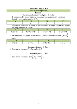 57
Самостійна робота №19
Розв’язування рівнянь
Варіант 1
Початковий та середній рівні (6 балів)
У завданнях 1-3 позначте одну, на вашу думку, правильну відповідь
1. Укажіть корінь рівняння 2х+5=7.
А Б В Г
-1 1 2 0
2. Перенести невідомі доданки в ліву частину, а відомі доданки в праву
частину рівняння 4х-5=-3х-7.
А Б В Г
4х-3х=7-5 4х+3х=-7+5 -4х+3х=-7-5 -4х+3х=7+5
3. Яке рівняння дістанемо, помноживши обидві частини рівняння
5
1
х+2=
5
3
на 5?
А Б В Г
х+2=3 х+10=3 х+10=15 5х+2=3
Достатній рівень (3 бали)
4. Розв’язати рівняння:8(5-3х)=6(2-4х)+7.
Високий рівень (3 бали)
5. Розв’язати рівняння: 7(х+
3
2
)+
3
1
=4(х+
3
1
).
 