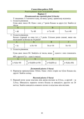 60
Самостійна робота №20
Розв’язування задач складанням рівнянь
Варіант 2
Початковий та середній рівні (6 балів)
У завданнях 1-3 позначте одну, на вашу думку, правильну відповідь
1. Скласти рівняння.
Сума двох чисел 48. Одне з них у 7 разів більше за друге (х). Знайти ці
числа.
А Б В Г
48=
7
x
7х=48 х+7х=48 7х-х=48
2. Скласти рівняння.
Батько старший за сина (х) у 5 разів. Скільки років синові, якщо він
молодший за батька на 16 років?
А Б В Г
16=
5
x
х-5х=16 5х-х=16 5х=16
3. Скласти рівняння.
Сума двох чисел 84. Знайдіть ці числа, якщо
5
4
одного з них становлять
60% другого? (х – одне із чисел)
А Б В Г
5
4
х+0,6х=84
5
4
х+0,6(84-х)=84
5
4
х=0,6(84-х)
5
4
х=0,6(х-84)
Достатній рівень (3 бали)
4. Периметр прямокутника 14,8см. Одна з його сторін на 4,2см більша від
другої. Знайти площу.
Високий рівень (3 бали)
5. Перший потяг долає відстань між двома містами за 2,5год., а другий – за
3,5год. Швидкість першого потяга більша за швидкість другого на 24
км/год. Знайти швидкість кожного потяга та відстань між містами.
 