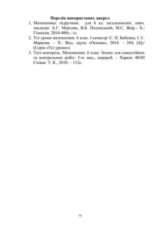 73
Перелік використаних джерел
1. Математика: підручник. для 6 кл. загальноосвіт. навч.
закладів/ А.Г. Мерзляк, В.Б. Полонський, М.С. Якір.- Х.:
Гімназія, 2014-400с.: іл.
2. Усі уроки математики. 6 клас. І семестр/ С. П. Бабенко, І. С.
Маркова. – Х.: Вид. група «Основа», 2014. – 284, [4]c/
(Серія «Усі уроки»)
3. Тест-контроль. Математика. 6 клас: Зошит для самостійних
та контрольних робіт: 3-тє вид., перероб. – Харків: ФОП
Співак Т. К., 2010. – 112с.
 