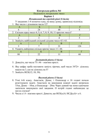 9
Контрольна робота №1
Подільність натуральних чисел
Варіант 1
Початковий та середній рівні (6 балів)
У завданнях 1-4 позначте одну, на вашу думку, правильну відповідь
1. Яке число є дільником числа 12?
А Б В Г
6 24 48 8
2. Скільки серед чисел 4; 5; 6; 7; 8; 9; 10; 11 простих чисел?
А Б В Г
2 3 4 5
3. Знайдіть найбільший спільний дільник чисел 42 і 63.
А Б В Г
3 7 21 126
4. Укажіть найменше спільне кратне чисел 11 і 44.
А Б В Г
88 22 11 44
Достатній рівень (3 бали)
5. Доведіть, що числа 75 і 46 – взаємно прості.
6. Яку цифру треба поставити замість зірочки, щоб число 3472* ділилось
націло на 3, але не ділилось на 5?
7. Знайдіть НСК(12; 18; 30).
Високий рівень (3 бали)
8. Учні 6-Б класу, Анастасія, Денис, і Олександр о 16 годині почали
розв’язувати задачі. Анастасія на виконання кожної задачі витрачала
15хв, Денис – 10хв, а Олександр – 20хв. Через деякий час вони одночасно
закінчили виконувати свої завдання. О котрій годині найшвидше це
могло статися?
9. Числа а і b - взаємно прості. Довести, що НСК(а;b)‫׃‬ НСД(а;b)= а∙b.
 