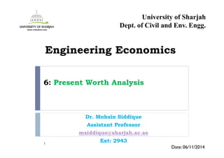6: Present Worth Analysis
Dr. Mohsin Siddique
Assistant Professor
msiddique@sharjah.ac.ae
Ext: 29431
Date: 06/11/2014
Engineering Economics
University of Sharjah
Dept. of Civil and Env. Engg.
 