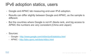 25
© 2014 Cisco and/or its affiliates. All rights reserved. Cisco Public
•  Google and APNIC lab measuring end-user IPv6 adoption.
•  Results can differ slightly between Google and APNIC, as the sample is
different.
•  But the countries where Google is not #1 Alexla rank, and big access to
APNIC the numbers are very consistent.(China and Japan)
•  Sources:
•  Google - http://www.google.com/intl/en/ipv6/statistics.html
•  APNIC - http://labs.apnic.net/dists/v6dcc.html
IPv6 adoption statics, users
 