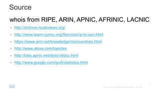 44
© 2014 Cisco and/or its affiliates. All rights reserved. Cisco Public
Source 	
whois from RIPE, ARIN, APNIC, AFRINIC, LACNIC
•  http://archive.routeviews.org/
•  http://www.team-cymru.org/Services/ip-to-asn.html
•  https://www.arin.net/knowledge/rirs/countries.html
•  http://www.alexa.com/topsites
•  http://labs.apnic.net/dists/v6dcc.html
•  http://www.google.com/ipv6/statistics.html	
 