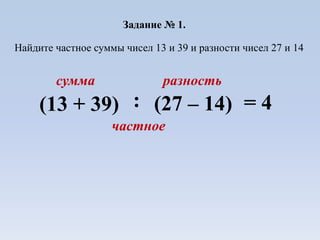Задание № 1.
Найдите частное суммы чисел 13 и 39 и разности чисел 27 и 14
сумма разность
(13 + 39) (27 – 14):
частное
= 4
 