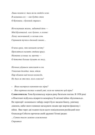 Лишь помню я: там жгли людей в огне.
В названии его — как будто стон
О Буковине, «буковой стране».
Исчезнувшая жизнь, забытый день —
Мой Бухенвальд, «лес буков», в голове:
Лежу мальчишкой, и лесная сень
Скрывает тучки в дальней синеве…
О века срам, что пачкает мечту!
Проклятьем память отдана врагу.
Название услышу ли, прочту —
О детстве больше думать не могу,
Ночным удушьем заползает в сон
Ужасная догадка: там, вдали
Пар облаков над полем вознесён,
Не дым ли это тех, кого сожгли?
- Яким настроєм наповнив вас вірш?
- Яка картина постає в вашій уяві, коли ви читаєте цей вірш?
Слово вчителя. Тема Бухенвальду ятрила рану багатьом поетам. В 1958 році
в Німеччині відбулось відкриття меморіалу ІІ світової війни «Бухенвальд».
На території колишнього табору смерті було зведено башту, увінчану
дзвоном, набат якого повинен нагадувати людям про жертви фашизму і
війни. Вже через дві години після цього повідомлення російський поет
Олександр Соболєв прочитав своїй дружині Тетяні рядки:
…Сотни тысяч заживо сожженных
Строятся
 