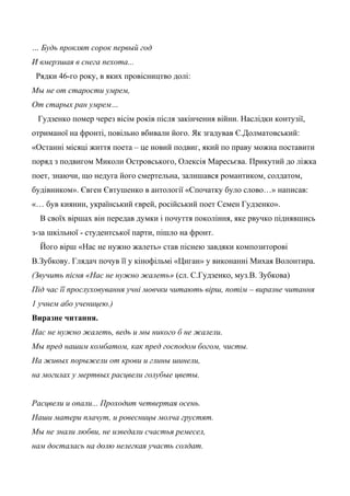 … Будь проклят сорок первый год
И вмерзшая в снега пехота...
Рядки 46-го року, в яких провісництво долі:
Мы не от старости умрем,
От старых ран умрем…
Гудзенко помер через вісім років після закінчення війни. Наслідки контузії,
отриманої на фронті, повільно вбивали його. Як згадував Є.Долматовський:
«Останні місяці життя поета – це новий подвиг, який по праву можна поставити
поряд з подвигом Миколи Островського, Олексія Маресьєва. Прикутий до ліжка
поет, знаючи, що недуга його смертельна, залишався романтиком, солдатом,
будівником». Євген Євтушенко в антології «Спочатку було слово…» написав:
«… був киянин, український єврей, російський поет Семен Гудзенко».
В своїх віршах він передав думки і почуття покоління, яке рвучко піднявшись
з-за шкільної - студентської парти, пішло на фронт.
Його вірш «Нас не нужно жалеть» став піснею завдяки композиторові
В.Зубкову. Глядач почув її у кінофільмі «Циган» у виконанні Михая Волонтира.
(Звучить пісня «Нас не нужно жалеть» (сл. С.Гудзенко, муз.В. Зубкова)
Під час її прослуховування учні мовчки читають вірш, потім – виразне читання
1 учнем або ученицею.)
Виразне читання.
Нас не нужно жалеть, ведь и мы никого б не жалели.
Мы пред нашим комбатом, как пред господом богом, чисты.
На живых порыжели от крови и глины шинели,
на могилах у мертвых расцвели голубые цветы.
Расцвели и опали... Проходит четвертая осень.
Наши матери плачут, и ровесницы молча грустят.
Мы не знали любви, не изведали счастья ремесел,
нам досталась на долю нелегкая участь солдат.
 