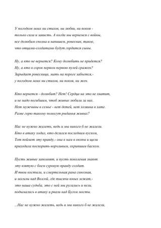 У погодков моих ни стихов, ни любви, ни покоя -
только сила и зависть. А когда мы вернемся с войны,
все долюбим сполна и напишем, ровесник, такое,
что отцами-солдатами будут гордится сыны.
Ну, а кто не вернется? Кому долюбить не придется?
Ну, а кто в сорок первом первою пулей сражен?
Зарыдает ровесница, мать на пороге забьется,-
у погодков моих ни стихов, ни покоя, ни жен.
Кто вернется - долюбит? Нет! Сердца на это не хватит,
и не надо погибшим, чтоб живые любили за них.
Нет мужчины в семье - нет детей, нет хозяина в хате.
Разве горю такому помогут рыданья живых?
Нас не нужно жалеть, ведь и мы никого б не жалели.
Кто в атаку ходил, кто делился последним куском,
Тот поймет эту правду,- она к нам в окопы и щели
приходила поспорить ворчливым, охрипшим баском.
Пусть живые запомнят, и пусть поколения знают
эту взятую с боем суровую правду солдат.
И твои костыли, и смертельная рана сквозная,
и могилы над Волгой, где тысячи юных лежат,-
это наша судьба, это с ней мы ругались и пели,
подымались в атаку и рвали над Бугом мосты.
...Нас не нужно жалеть, ведь и мы никого б не жалели,
 