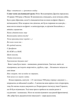 Вдруг покатилось с грохотом в войну.
Слово члена дослідницької групи. Юлія Володимирівна Друніна народилась
10 травня 1924 року в Москві. Їй виповнилось сімнадцять, коли почалась війна.
Було дуже образливо, коли її, сімнадцятилітню не взяли на фронт (брали з
вісімнадцяти). Юля заздрила тим дівчатам, які були старшими на один рік, -
вони могли попасти на фронт: в санінструктори, в стрілкові батальйони, в
авіацію, в радистки:
Какие удивительные лица
Военкоматы видели тогда!
Текла красавиц юных череда (…)
Все шли и шли они –
Из средней школы,
С филфаков
Из МЭИ и из МАИ,
Цвет юности,
Элита комсомола,
Тургеневские девушки мои!
Вона і сама була такою – книжковою, романтичною. Здається, навіть не
підозрювала, що існують жорстокість, грубість, горе… Останнього звідала по
самі вінця:
Кто говорит, что на войне не страшно,
Тот ничего не знает о войне.
Кілька поранень, контузія – і 21 листопада 1944 року отримує документ «…
непридатна до військової служби ». З дитинства вона мріяла стати літератором,
тому без вагань подала документи до Літературного інституту імені Горького,
але їй було відмовлено. Тоді вона просто прийшла на лекцію разом зі
студентами і залишилась. Ніхто не посмів відмовити заслуженій фронтовичці.
«Як добре бути двадцятилітнім інвалідом!» - щиро раділа вона.
 