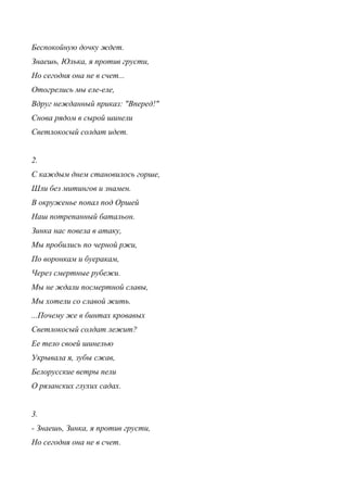 Беспокойную дочку ждет.
Знаешь, Юлька, я против грусти,
Но сегодня она не в счет...
Отогрелись мы еле-еле,
Вдруг нежданный приказ: "Вперед!"
Снова рядом в сырой шинели
Светлокосый солдат идет.
2.
С каждым днем становилось горше,
Шли без митингов и знамен.
В окруженье попал под Оршей
Наш потрепанный батальон.
Зинка нас повела в атаку,
Мы пробились по черной ржи,
По воронкам и буеракам,
Через смертные рубежи.
Мы не ждали посмертной славы,
Мы хотели со славой жить.
...Почему же в бинтах кровавых
Светлокосый солдат лежит?
Ее тело своей шинелью
Укрывала я, зубы сжав,
Белорусские ветры пели
О рязанских глухих садах.
3.
- Знаешь, Зинка, я против грусти,
Но сегодня она не в счет.
 