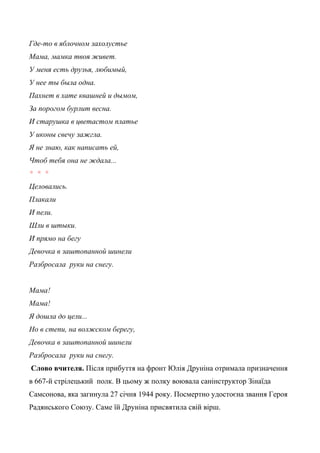 Где-то в яблочном захолустье
Мама, мамка твоя живет.
У меня есть друзья, любимый,
У нее ты была одна.
Пахнет в хате квашней и дымом,
За порогом бурлит весна.
И старушка в цветастом платье
У иконы свечу зажгла.
Я не знаю, как написать ей,
Чтоб тебя она не ждала...
* * *
Целовались.
Плакали
И пели.
Шли в штыки.
И прямо на бегу
Девочка в заштопанной шинели
Разбросала руки на снегу.
Мама!
Мама!
Я дошла до цели...
Но в степи, на волжском берегу,
Девочка в заштопанной шинели
Разбросала руки на снегу.
Слово вчителя. Після прибуття на фронт Юлія Друніна отримала призначення
в 667-й стрілецький полк. В цьому ж полку воювала санінструктор Зінаїда
Самсонова, яка загинула 27 січня 1944 року. Посмертно удостоєна звання Героя
Радянського Союзу. Саме їй Друніна присвятила свій вірш.
 