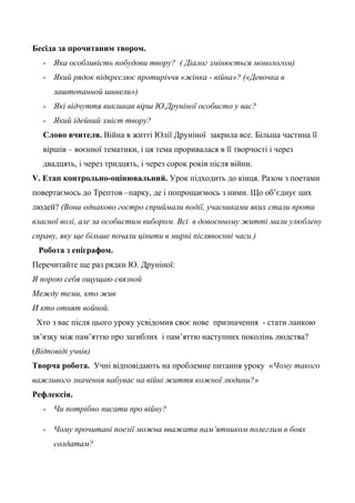 Бесіда за прочитаним твором.
- Яка особливість побудови твору? ( Діалог змінюється монологом)
- Який рядок підкреслює протиріччя «жінка - війна»? («Девочка в
заштопанной шинели»)
- Які відчуття викликав вірш Ю.Друніної особисто у вас?
- Який ідейний зміст твору?
Слово вчителя. Війна в житті Юлії Друніної закрила все. Більша частина її
віршів – воєнної тематики, і ця тема проривалася в її творчості і через
двадцять, і через тридцять, і через сорок років після війни.
V. Етап контрольно-оцінювальний. Урок підходить до кінця. Разом з поетами
повертаємось до Трептов –парку, де і попрощаємось з ними. Що об’єднує цих
людей? (Вони однаково гостро сприймали події, учасниками яких стали проти
власної волі, але за особистим вибором. Всі в довоєнному житті мали улюблену
справу, яку ще більше почали цінити в мирні післявоєнні часи.)
Робота з епіграфом.
Перечитайте ще раз рядки Ю. Друніної:
Я порою себя ощущаю связной
Между теми, кто жив
И кто отнят войной.
Хто з вас після цього уроку усвідомив своє нове призначення - стати ланкою
зв’язку між пам’яттю про загиблих і пам’яттю наступних поколінь людства?
(Відповіді учнів)
Творча робота. Учні відповідають на проблемне питання уроку «Чому такого
важливого значення набуває на війні життя кожної людини?»
Рефлексія.
- Чи потрібно писати про війну?
- Чому прочитані поезії можна вважати пам’ятником полеглим в боях
солдатам?
 