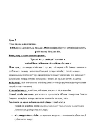 Урок 2
Тема уроку за програмою.
В.В.Биков «Альпійська балада». Особливості сюжету і композиції повісті,
риси жанру балади в ній.
Тема уроку для оголошення учням.
Три дні жаху, свободи і кохання в
повісті Василя Бикова «Альпійська балада ».
Мета уроку: дати короткі відомості про життя і творчість В. Бикова; визначити
особливості сюжету і композиції повісті; розкрити ідейну сутність твору;
вдосконалювати вміння учнів організовувати власну діяльність під час аналізу
художнього твору; сприяти вихованню поваги до спільної історії людства.
Тип уроку: урок вивчення та аналіз художнього твору (з розповіддю про життя і
творчість письменника).
Ключові поняття: «повість», «балада», «сюжет», «композиція».
Наочні засоби навчання: учительська презентація «Життя та творчість Василя
Бикова», матеріали випереджальних домашніх завдань учнів.
Реалізація на уроці змістових ліній літературної освіти
- емоційно-ціннісна лінія: висвітлення внеску письменника в скарбницю
світової літератури та культури;
- літературознавча лінія: розкриття жанрово - стильових особливостей
художнього твору;
 