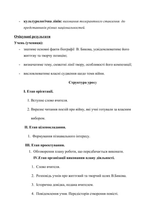 - культурологічна лінія: виховання толерантного ставлення до
представників різних національностей.
Очікувані результати
Учень (учениця):
- знатиме основні факти біографії В. Бикова, усвідомлюватиме його
життєву та творчу позицію;
- визначатиме тему, сюжетні лінії твору, особливості його композиції;
- висловлюватиме власні судження щодо теми війни.
Структура уроку
І. Етап орієнтації.
1. Вступне слово вчителя.
2. Виразне читання поезій про війну, які учні готували за власним
вибором.
ІІ. Етап цілепокладання.
1. Формування пізнавального інтересу.
ІІІ. Етап проектування.
1. Обговорення плану роботи, що передбачається виконати.
IV.Етап організації виконання плану діяльності.
1. Слово вчителя.
2. Розповідь учнів про життєвий та творчий шлях В.Бикова.
3. Історична довідка, подана вчителем.
4. Повідомлення учня. Передісторія створення повісті.
 