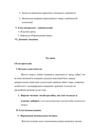5. Бесіда на виявлення первинного читацького сприйняття.
6. Визначення жанрової приналежності твору, особливостей
композиції.
V. Етап контрольно – оцінювальний.
1. Підсумок уроку.
2. Рефлексія «Рефлексивний екран».
VI. Домашнє завдання.
Хід уроку
І.Етап орієнтації.
1. Вступне слово вчителя.
Життя і смерть, любов і ненависть, жертовність і зрада, добро і зло
як вічні антиномії в існуванні людської цивілізації були завжди
пріоритетними поняттями у розв’язанні проблем війни і миру, конфлікту
особистості з антиприродним нищенням і руйнації. Сьогодні ми
продовжимо розмову на цю тему.
1. Виразне читання поезій про війну, які учні готували за
власним вибором ( учні аргументують власний вибір поетичного
твору).
ІІ. Етап цілепокладання.
1. Формування пізнавального інтересу.
Життєву позицію цього письменника можна визначити трьома
 