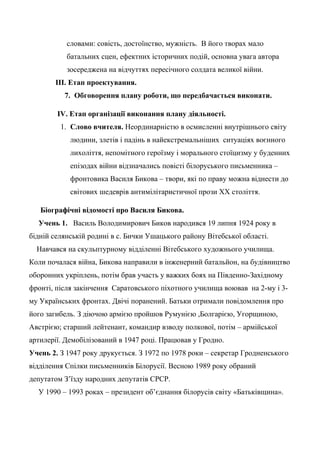 словами: совість, достоїнство, мужність. В його творах мало
батальних сцен, ефектних історичних подій, основна увага автора
зосереджена на відчуттях пересічного солдата великої війни.
ІІІ. Етап проектування.
7. Обговорення плану роботи, що передбачається виконати.
IV. Етап організації виконання плану діяльності.
1. Слово вчителя. Неординарністю в осмисленні внутрішнього світу
людини, злетів і падінь в найекстремальніших ситуаціях воєнного
лихоліття, непомітного героїзму і морального стоїцизму у буденних
епізодах війни відзначались повісті білоруського письменника –
фронтовика Василя Бикова – твори, які по праву можна віднести до
світових шедеврів антимілітаристичної прози ХХ століття.
Біографічні відомості про Василя Бикова.
Учень 1. Василь Володимирович Биков народився 19 липня 1924 року в
бідній селянській родині в с. Бички Ушацького району Вітебської області.
Навчався на скульптурному відділенні Вітебського художнього училища.
Коли почалася війна, Бикова направили в інженерний батальйон, на будівництво
оборонних укріплень, потім брав участь у важких боях на Південно-Західному
фронті, після закінчення Саратовського піхотного училища воював на 2-му і 3-
му Українських фронтах. Двічі поранений. Батьки отримали повідомлення про
його загибель. З діючою армією пройшов Румунією ,Болгарією, Угорщиною,
Австрією; старший лейтенант, командир взводу полкової, потім – армійської
артилерії. Демобілізований в 1947 році. Працював у Гродно.
Учень 2. З 1947 року друкується. З 1972 по 1978 роки – секретар Гродненського
відділення Спілки письменників Білорусії. Весною 1989 року обраний
депутатом З’їзду народних депутатів СРСР.
У 1990 – 1993 роках – президент об’єднання білорусів світу «Батьківщина».
 