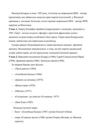 Покинув Білорусь в кінці 1997 року. Спочатку на запрошення ПЕН – центру
(організація, яка займається захистом прав творчої інтелігенції) у Фінляндії
проживав у околицях Хельсінкі, потім отримав запрошення ПЕН – центру ФРН,
переїхав до Німеччини.
Учень 1. Творчу біографію прийнято відраховувати з оповідань, написаних в
1951. Герої – молоді солдати і офіцери з трагічною фронтовою долею –
визначать на роки вперед особливості його прози. Твори писав білоруською
мовою, найчастіше сам перекладав на російську.
Сувора правда і безкомпромісність творів викликала нападки офіційної
критики. Письменника звинувачували в тому, що він чорнить радянський
устрій, воїнів-героїв, що він прихильник «шанцевої (окопної) правди».
Учень 2. Народний письменник Білорусі (1980), Герой Соціалістичної Праці
(1984). Державна премія (1986). Ленінська премія (1986).
За творами Бикова зняті фільми:
- «Третя ракета» (1963)
- «Альпійська балада» (1966)
- «Дожити до світанку» (1975)
- «Вовча зграя» (1976)
- «Обеліск» (1977)
- «Сходження» (за повістю «Сотников», 1977)
- «Знак біди» (1985)
Написані музичні твори :
- балет «Альпійська балада» (1967, музика Євгена Глєбова)
- опера «Стежкою життя» (1980, музика Генріха Вагнера, за «Вовчою
зграєю»).
 