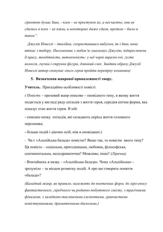 гіркотою думає Іван, - плен – не проступок их, а несчастье, они не
сдались в плен – их взяли, а некоторых даже сдали, предали – было и
такое”.
Джулія Новеллі – італійка; скориставшись вибухом, як і Іван, вона
втікає з табору. Письменник з любов’ю змальовує Джулію, підкреслюючи
її красу, тендітність, витонченість: у неї чорні виразні очі, густе
волосся, гнучка і струнка фігура, дзвінкий сміх. Завдяки образу Джулії
Новеллі автор спонукає свого героя пройти перевірку коханням)
5. Визначення жанрової приналежності твору.
Учитель. Пригадаймо особливості повісті.
( Повість – прозовий жанр описово – оповідного типу, в якому життя
подається у вигляді ряду епізодів з життя героя, середня епічна форма, яка
показує етап життя героя. В ній:
- описано низку епізодів, які складають період життя головного
персонажа;
- більше подій і діючих осіб, ніж в оповіданні.)
- Чи є «Альпійська балада» повістю? Якщо так, то повістю якого типу?
Ця повість – соціальна, пригодницька, любовна, філософська,
сентиментальна, мелодраматична? Можливо, інша? (Лірична)
- Вчитаймось в назву – «Альпійська балада». Чому «Альпійська» -
зрозуміло – за місцем розвитку подій. А про що говорить поняття
«балада»?
(Баладний жанр, як правило, належить до поетичних форм, до ліро-епосу
фантастичного, героїчного чи родинно-побутового змісту, з трагічними
фіналами, з загадково-таємничими елементами, уривчастими
повіствуваннями, драматичними діалогами.)
 
