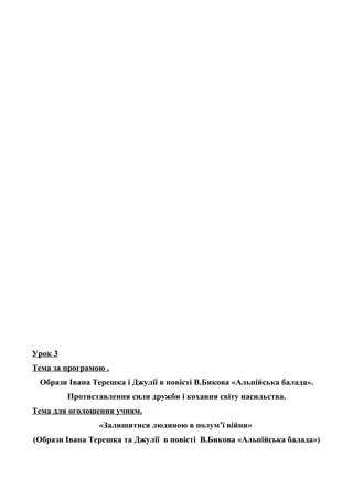 Урок 3
Тема за програмою .
Образи Івана Терешка і Джулії в повісті В.Бикова «Альпійська балада».
Протиставлення сили дружби і кохання світу насильства.
Тема для оголошення учням.
«Залишитися людиною в полум’ї війни»
(Образи Івана Терешка та Джулії в повісті В.Бикова «Альпійська балада»)
 