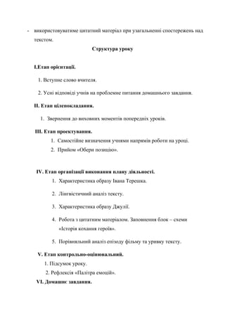 - використовуватиме цитатний матеріал при узагальненні спостережень над
текстом.
Структура уроку
І.Етап орієнтації.
1. Вступне слово вчителя.
2. Усні відповіді учнів на проблемне питання домашнього завдання.
ІІ. Етап цілепокладання.
1. Звернення до виховних моментів попередніх уроків.
ІІІ. Етап проектування.
1. Самостійне визначення учнями напрямів роботи на уроці.
2. Прийом «Обери позицію».
IV. Етап організації виконання плану діяльності.
1. Характеристика образу Івана Терешка.
2. Лінгвістичний аналіз тексту.
3. Характеристика образу Джулії.
4. Робота з цитатним матеріалом. Заповнення блок – схеми
«Історія кохання героїв».
5. Порівняльний аналіз епізоду фільму та уривку тексту.
V. Етап контрольно-оцінювальний.
1. Підсумок уроку.
2. Рефлексія «Палітра емоцій».
VI. Домашнє завдання.
 