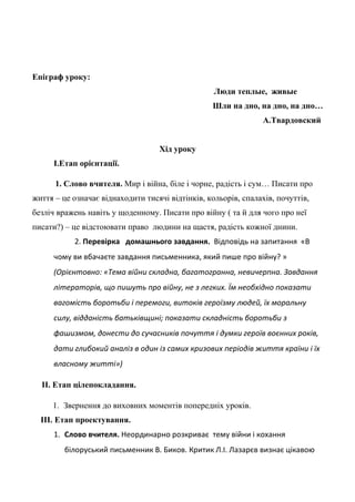 Епіграф уроку:
Люди теплые, живые
Шли на дно, на дно, на дно…
А.Твардовский
Хід уроку
І.Етап орієнтації.
1. Слово вчителя. Мир і війна, біле і чорне, радість і сум… Писати про
життя – це означає віднаходити тисячі відтінків, кольорів, спалахів, почуттів,
безліч вражень навіть у щоденному. Писати про війну ( та й для чого про неї
писати?) – це відстоювати право людини на щастя, радість кожної днини.
2. Перевірка домашнього завдання. Відповідь на запитання «В
чому ви вбачаєте завдання письменника, який пише про війну? »
(Орієнтовно: «Тема війни складна, багатогранна, невичерпна. Завдання
літераторів, що пишуть про війну, не з легких. Їм необхідно показати
вагомість боротьби і перемоги, витоків героїзму людей, їх моральну
силу, відданість батьківщині; показати складність боротьби з
фашизмом, донести до сучасників почуття і думки героїв воєнних років,
дати глибокий аналіз в один із самих кризових періодів життя країни і їх
власному житті»)
ІІ. Етап цілепокладання.
1. Звернення до виховних моментів попередніх уроків.
ІІІ. Етап проектування.
1. Слово вчителя. Неординарно розкриває тему війни і кохання
білоруський письменник В. Биков. Критик Л.І. Лазарєв визнає цікавою
 