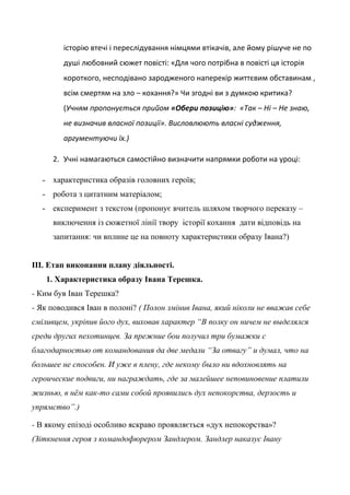 історію втечі і переслідування німцями втікачів, але йому рішуче не по
душі любовний сюжет повісті: «Для чого потрібна в повісті ця історія
короткого, несподівано зародженого наперекір життєвим обставинам ,
всім смертям на зло – кохання?» Чи згодні ви з думкою критика?
(Учням пропонується прийом «Обери позицію»: «Так – Ні – Не знаю,
не визначив власної позиції». Висловлюють власні судження,
аргументуючи їх.)
2. Учні намагаються самостійно визначити напрямки роботи на уроці:
- характеристика образів головних героїв;
- робота з цитатним матеріалом;
- експеримент з текстом (пропонує вчитель шляхом творчого переказу –
виключення із сюжетної лінії твору історії кохання дати відповідь на
запитання: чи вплине це на повноту характеристики образу Івана?)
ІІІ. Етап виконання плану діяльності.
1. Характеристика образу Івана Терешка.
- Ким був Іван Терешка?
- Як поводився Іван в полоні? ( Полон змінив Івана, який ніколи не вважав себе
сміливцем, укріпив його дух, виховав характер “В полку он ничем не выделялся
среди других пехотинцев. За прежние бои получил три бумажки с
благодарностью от командования да две медали “За отвагу” и думал, что на
большее не способен. И уже в плену, где некому было ни вдохновлять на
героические подвиги, ни награждать, где за малейшее неповиновение платили
жизнью, в нём как-то сами собой проявились дух непокорства, дерзость и
упрямство”.)
- В якому епізоді особливо яскраво проявляється «дух непокорства»?
(Зіткнення героя з командофюрером Зандлером. Зандлер наказує Івану
 