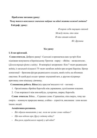 Проблемне питання уроку:
Чому такого важливого значення набуває на війні життя кожної людини?
Епіграф уроку:
Я порою себя ощущаю связной
Между теми, кто жив
И кто отнят войной.
Ю. Друнина
Хід уроку
І. Етап орієнтації.
Слово вчителя. Доброго ранку! Сьогодні я призначила вам зустріч біля
підніжжя монумента в берлінському Трептов -парку – «Воїна - визволителя».
(Демонстрація фото слайду). В меморіалі захоронено біля 7 тисяч радянських
воїнів, із загальної кількості 75 тисяч загиблих воїнів при штурмі Берліна. Центр
композиції – бронзова фігура радянського солдата, який стоїть на обломках
свастики. В одній руці солдат тримає опущений меч, а другою підтримує
врятовану ним німецьку дівчинку.
Словникова робота. Війна (від праслов’янського voi – погоня) –
1. Організована збройна боротьба між державами, суспільними класами.
2. Стан ворожості між ким-небудь, суперечка, сварка; боротьба.
Слово вчителя. Війна… Страшне слово. Страшніше, ніж смерть, тому що
смерть – неминуче природне явище, а війна - страхіття, викликане злою волею
інших людей.
Асоціативна розминка.
- Які образи виникають у вас, коли ви чуєте слово «війна»?
- Що вам відомо про Другу світову війну?
- Яка роль українського народу у цій війні?
 