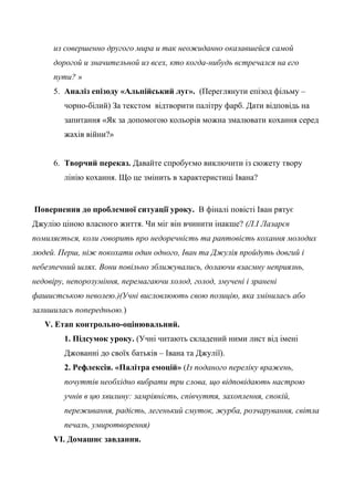из совершенно другого мира и так неожиданно оказавшейся самой
дорогой и значительной из всех, кто когда-нибудь встречался на его
пути? »
5. Аналіз епізоду «Альпійський луг». (Переглянути епізод фільму –
чорно-білий) За текстом відтворити палітру фарб. Дати відповідь на
запитання «Як за допомогою кольорів можна змалювати кохання серед
жахів війни?»
6. Творчий переказ. Давайте спробуємо виключити із сюжету твору
лінію кохання. Що це змінить в характеристиці Івана?
Повернення до проблемної ситуації уроку. В фіналі повісті Іван рятує
Джулію ціною власного життя. Чи міг він вчинити інакше? (Л.І Лазарєв
помиляється, коли говорить про недоречність та раптовість кохання молодих
людей. Перш, ніж покохати один одного, Іван та Джулія пройдуть довгий і
небезпечний шлях. Вони повільно зближувались, долаючи взаємну неприязнь,
недовіру, непорозуміння, перемагаючи холод, голод, змучені і зранені
фашистською неволею.)(Учні висловлюють свою позицію, яка змінилась або
залишилась попередньою.)
V. Етап контрольно-оцінювальний.
1. Підсумок уроку. (Учні читають складений ними лист від імені
Джованні до своїх батьків – Івана та Джулії).
2. Рефлексія. «Палітра емоцій» (Із поданого переліку вражень,
почуттів необхідно вибрати три слова, що відповідають настрою
учнів в цю хвилину: замріяність, співчуття, захоплення, спокій,
переживання, радість, легенький смуток, журба, розчарування, світла
печаль, умиротворення)
VI. Домашнє завдання.
 