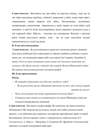 Слово вчителя. Висловити все про війну не вдасться нікому, тому що не
має міри людському героїзму, стійкості, виявлених у війні, немає міри горю і
стражданням, якими накрила всіх війна. Письменники, художники,
кінорежисери, композитори звертаються у своїх творах до теми війни, щоб
залишити в пам’яті події, які розкривають велич перемоги людського духу в
цій страшній війні. Забуття – підстава для повторення. Величне з відстані
років можна розгледіти краще, тому ще не одне покоління пильно
вдивлятиметься у події тих років.
ІІ. Етап ціле покладання.
Слово вчителя. До сьогоднішнього уроку ви готувались разом з рідними.
Для цього необхідно було перегорнути сторінки сімейних альбомів, згадати
імена тих, хто відвоював мирне небо для кожної сім’ї окремо. Згадаймо їх
імена. (Учні по черзі називають імена членів сім’ї воєнного покоління, які
загинули або брали участь у бойових діях періоду Великої Вітчизняної війни.
На партах вони розташовують їхні фотографії).
ІІІ. Етап проектування.
Бесіда.
- Як нащадки зберігають пам’ять про загиблих у війні?
- Як ви розумієте вислів «Проявити вдячність до тих, хто загинув заради
життя на землі»?
- Чому письменники та поети звертаються до теми війни?
- З творами яких поетів ми познайомимось на уроці?(Відповіді учнів, які
готували випереджальні завдання)
Слово вчителя. Погляньте на фотографії. Ви помітили, що наша спільнота
збільшилась? Ми чекаємо ще на кількох людей, кого війна зачепила своїм
крилом, і хто наблизив день перемоги для народів європейських країн та нашої
Батьківщини. (Демонстрація слайду із портретними зображеннями К.І.
Галчинського, А. Маргул – Шпербера, С.Гудзенка, Ю. Друніної). Сьогодні вони
завітають до нашої інтегрованої майстерні.
 