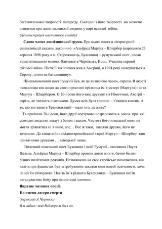 багатопланової творчості попереду. Сьогодні з його творчості ми можемо
дізнатися про долю маленької людини у вирі великої війни.
(Демонстрація наступного слайду)
Слово члена дослідницької групи. Про цього поета в літературній
енциклопедії сказано лаконічно: «Альфред Маргул – Шпербер (народився 23
вересня 1898 року в м. Сторожинець, Буковина) – румунський поет, писав
вірші німецькою мовою. Навчався в Чернівцях, Відні. Учасник першої
світової війни. Після її закінчення жив в Америці, в 1924 році повертається в
Європу, потім на батьківщину».
Німецькомовний поет Румунії був, як це визначено часом, євреєм. В якості
псевдоніма він додав до свого простого прізвища ім’я матері (Маргула) і став
Маргул – Шпербером. В 20-і роки його вже друкують в Німеччині, Австрії –
скрізь, де читають німецькою. Думка всіх була єдиною – з’явився класик. А
те, що він живе в Трансильванії – мало хто, де живе?
Та прийшли 30-і роки, його друзі поступово потрапляють в місця, про які
сьогодні людство згадує з болем і жахом. Чистота його німецької мови не
могла зрівнятися ні з чиєю, але… Все ж таки, завдяки друзям, його не
зачепили. До кінця війни східноєвропейський єврей Маргул – Шпербер жив
приватними уроками … німецької мови.
Видатний німецький поет Буковини і всієї Румунії , наставник Пауля
Целана, Альфред Маргул – Шпербер прожив довге життя, бачив багато
різних політичних режимів. Незважаючи на своє єврейське походження, він
навіть при фашистах був затребуваним завдяки винятковій освіченості, хоча
не міг їм співчувати. Навіть ім’я рідного Бухенланда – Буковини потім
нагадуватиме йому про нацистські злочини.
Виразне читання поезії.
По имени лагеря смерти
(переклад А.Чорного)
Я и забыл: под Веймаром был он.
 