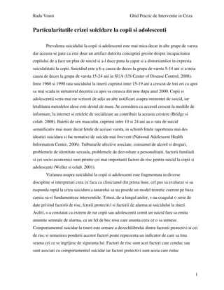 Radu Vrasti Ghid Practic de Interventie in Criza
1
Particularitatile crizei suicidare la copii si adolescenti
Prevalenta suicidului la copii si adolescenti este mai mica decat in alte grupe de varsta
dar aceasta se pare ca este doar un artifact datorita conceptiei gresite despre incapacitatea
copilului de a face un plan de suicid si a-l duce pana la capat si a distorsiunilor in expresia
suicidalitatii la copii. Suicidiul este a 6-a cauza de deces la grupa de varsta 5-14 ani si a treia
cauza de deces la grupa de varsta 15-24 ani in SUA (US Center of Disease Control, 2008).
Intre 1960 si 1990 rata suicidului la tinerii cuprinsi intre 15-19 ani a crescut de trei ori ca apoi
sa mai scada in urmatorul deceniu ca apoi sa creasca din nou dupa anul 2000. Copii si
adolescentii scriu mai rar scrisori de adio au alte notificari asupra iminentei de suicid, iar
letalitatea metodelor alese este destul de mare. Se considera ca accesul crescut la mediile de
informare, la internet si retelele de socializare au contribuit la aceasta crestere (Bridge si
colab. 2008). Baietii de sex masculin, cuprinsi intre 10 si 24 ani au o rata de suicid
semnificativ mai mare decat fetele de aceiasi varsta, in schimb fetele raporteaza mai des
ideatiei suicidara si fac tentative de suicide mai frecvent (National Adolescent Health
Information Center, 2006). Tulburarile afective asociate, consumul de alcool si droguri,
problemele de identitate sexuala, problemele de dezvoltare a personalitatii, factorii familiali
si cei socio-economici sunt printre cei mai importanti factori de risc pentru suicid la copii si
adolescenti (Weller si colab. 2001).
Viziunea asupra suicidului la copii si adolescenti este fragmentata in diverse
discipline si interpretari ceea ce faca ca clinicianul din prima linie, cel pus sa evalueze si sa
raspunda rapid la criza suicidara a tanarului sa nu posede un model teoretic coerent pe baza
caruia sa-si fundamenteze interventiile. Totusi, de-a lungul anilor, s-au coagulat o serie de
date privind factorii de risc, fctorii protectivi si factorii de alarma ai suicidului la tineri.
Astfel, s-a constatat ca extrem de rar copii sau adolescentii comit un suicid fara sa emita
anumite semnale de alarma, ca un fel de bec rosu care anunta ceea ce o sa urmeze.
Comportamentul suicidar la tineri este urmare a dezechilibrului dintre factorii protectivi si cei
de risc si urmarirea ponderii acestor factori poate reprezenta un indicator de care sa tina
seama cei ce se ingrijesc de siguranta lui. Factori de risc sunt acei factori care conduc sau
sunt asociati cu comportamentul suicidar iar factori protectivi sunt aceia care reduc
 