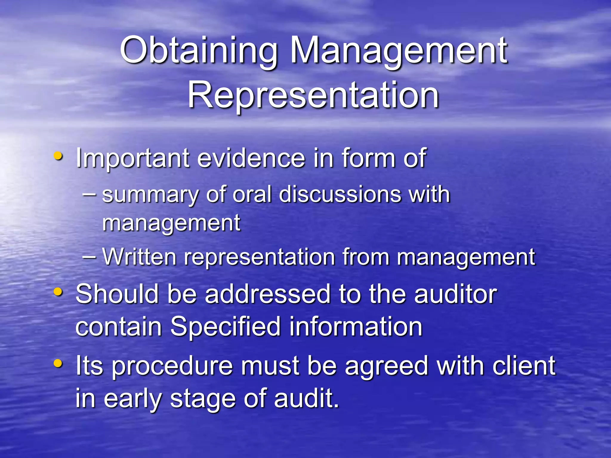 Obtaining Management
Representation
• Important evidence in form of
– summary of oral discussions with
management
– Written representation from management
• Should be addressed to the auditor
contain Specified information
• Its procedure must be agreed with client
in early stage of audit.
 