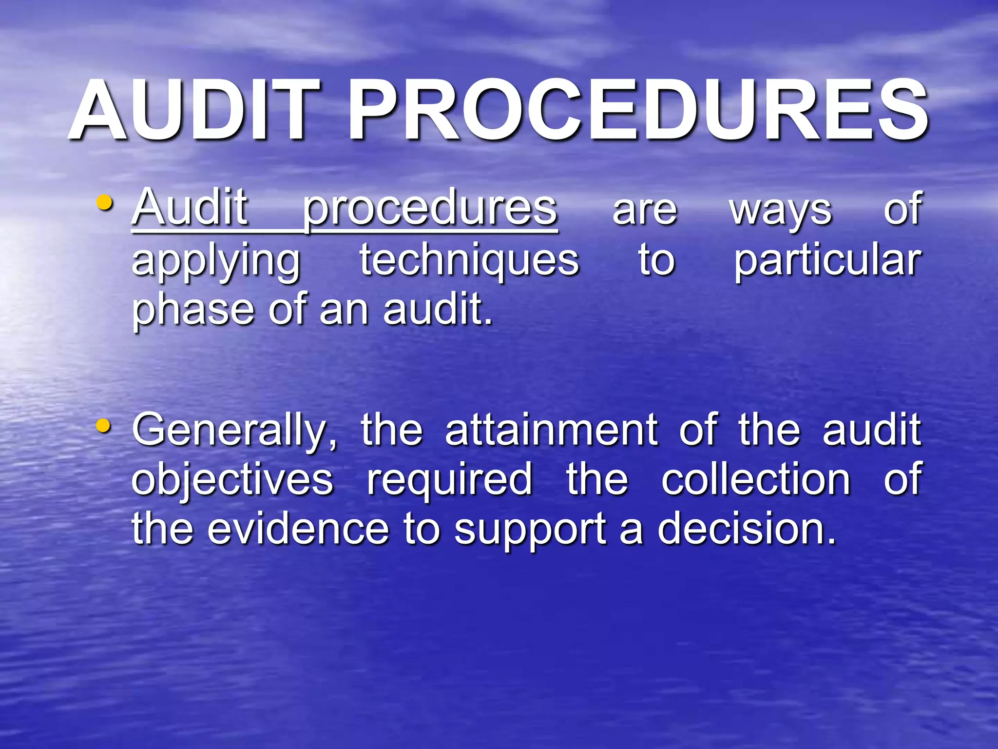 AUDIT PROCEDURES
• Audit procedures are ways of
applying techniques to particular
phase of an audit.
• Generally, the attainment of the audit
objectives required the collection of
the evidence to support a decision.
 