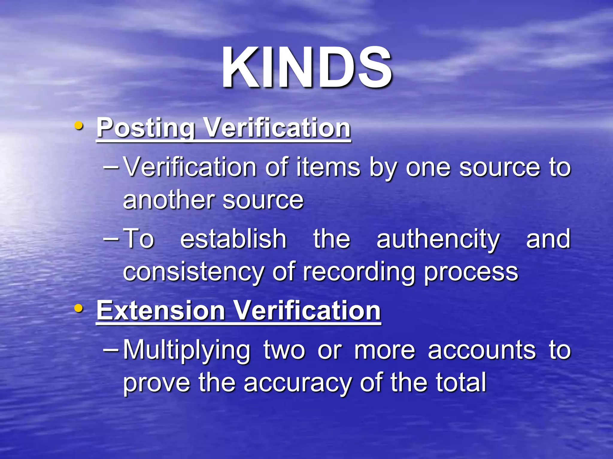 KINDS
• Posting Verification
– Verification of items by one source to
another source
– To establish the authencity and
consistency of recording process
• Extension Verification
– Multiplying two or more accounts to
prove the accuracy of the total
 